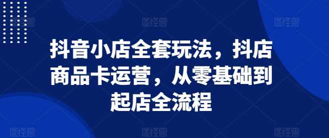 抖音小店全套玩法，抖店商品卡运营，从零基础到起店全流程-立业有术