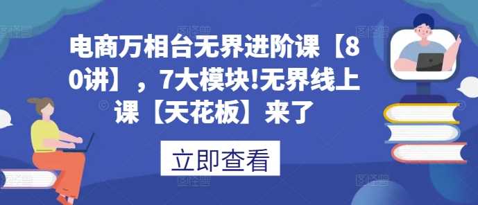 电商万相台无界进阶课【80讲】，7大模块!无界线上课【天花板】来了-立业有术