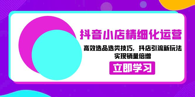 （13646期）抖音小店精细化运营：高效选品选类技巧，抖店引流新玩法，实现销量倍增-立业有术