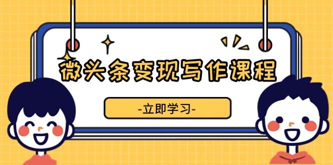 （13766期）微头条变现写作课程，掌握流量变现技巧，提升微头条质量，实现收益增长-立业有术