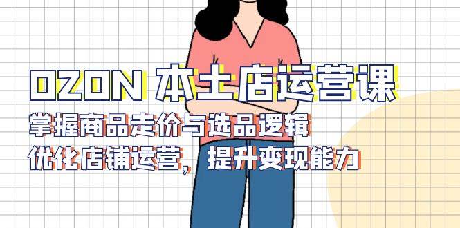 （13788期）OZON 本土店运营课，掌握商品走价与选品逻辑，优化店铺运营，提升变现能力-立业有术