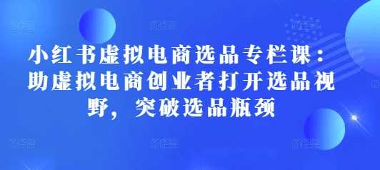 小红书虚拟电商选品专栏课：助虚拟电商创业者打开选品视野，突破选品瓶颈-立业有术