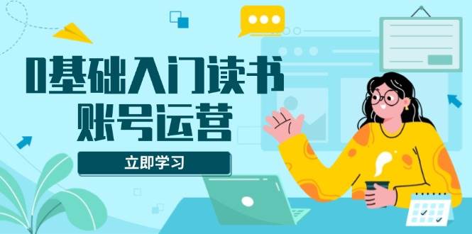 （13832期）0基础入门读书账号运营，系统课程助你解决素材、流量、变现等难题-立业有术