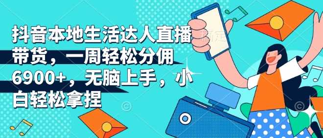 抖音本地生活达人直播带货，一周轻松分佣6900+，无脑上手，小白轻松拿捏【揭秘】-立业有术