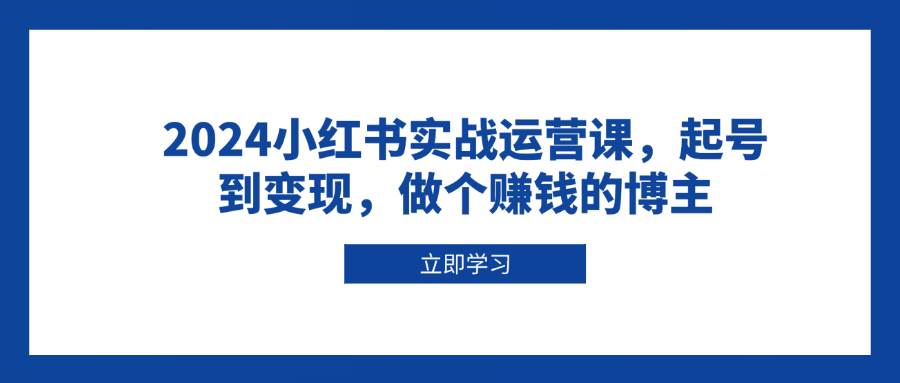 （13841期）2024小红书实战运营课，起号到变现，做个赚钱的博主-立业有术
