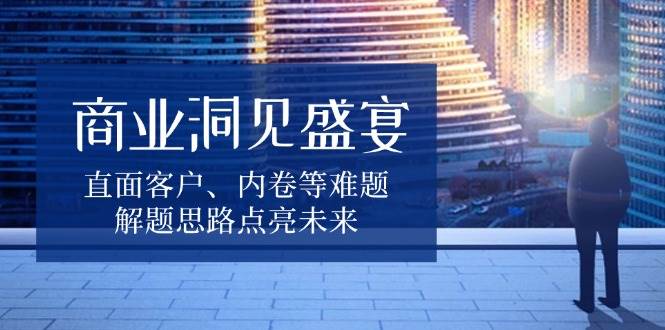 （13845期）商业洞见盛宴，直面客户、内卷等难题，解题思路点亮未来-立业有术