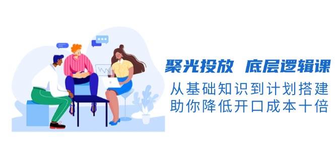 聚光投放底层逻辑课，从基础知识到计划搭建，助你降低开口成本十倍-立业有术