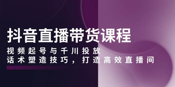 抖音直播带货课程，视频起号与千川投放，话术塑造技巧，打造高效直播间-立业有术