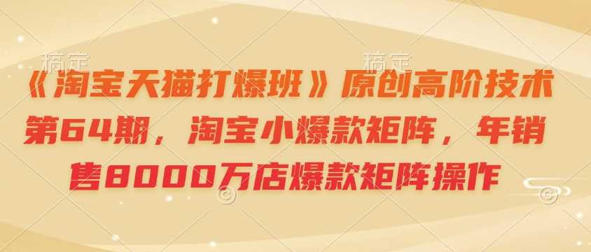 《淘宝天猫打爆班》原创高阶技术第64期，淘宝小爆款矩阵，年销售8000万店爆款矩阵操作-立业有术