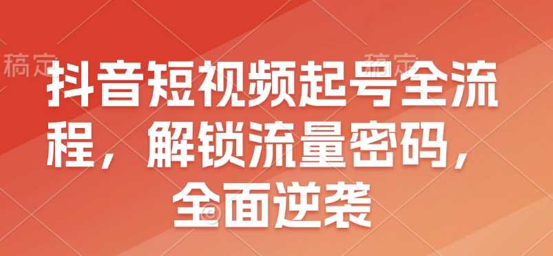 抖音短视频起号全流程，解锁流量密码，全面逆袭-立业有术
