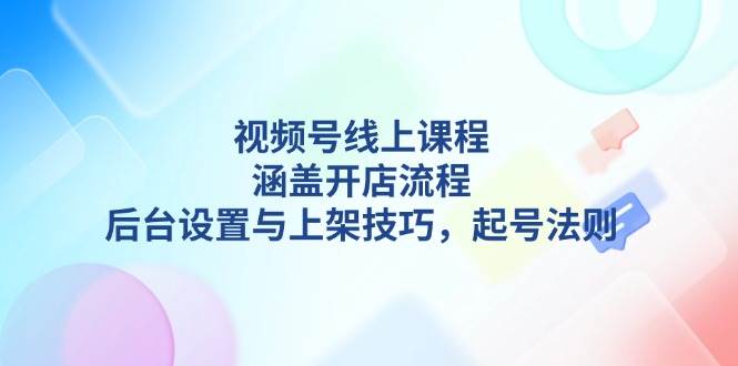 （13881期）视频号线上课程详解，涵盖开店流程，后台设置与上架技巧，起号法则-立业有术
