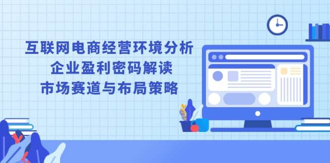 （13878期）互联网电商经营环境分析, 企业盈利密码解读, 市场赛道与布局策略-立业有术