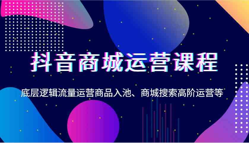 抖音商城运营课程，底层逻辑流量运营商品入池、商城搜索高阶运营等-立业有术