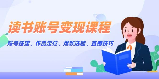 读书账号变现课程：账号搭建、作品定位、爆款选题、直播技巧-立业有术