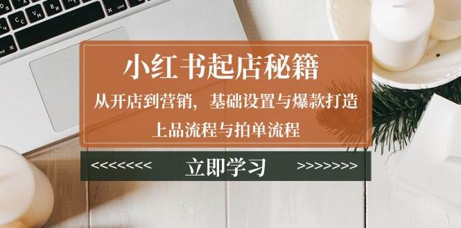 （13912期）小红书起店秘籍：从开店到营销，基础设置与爆款打造、上品流程与拍单流程-立业有术