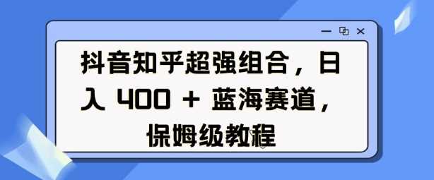 抖音知乎超强组合，日入4张， 蓝海赛道，保姆级教程-立业有术