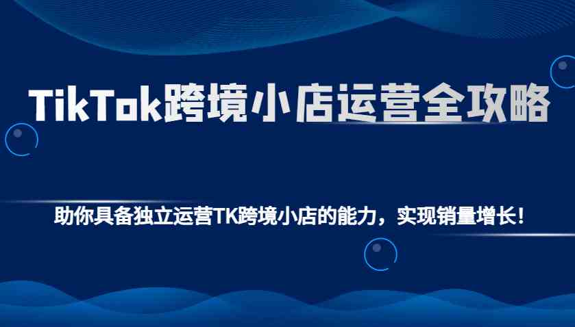 TikTok跨境小店运营全攻略：助你具备独立运营TK跨境小店的能力，实现销量增长！-立业有术