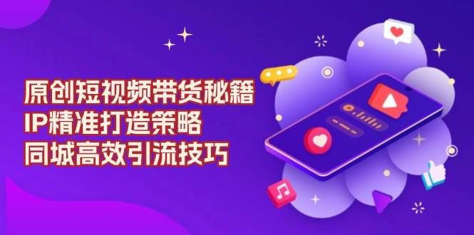 原创短视频带货秘籍，IP精准打造策略，同城高效引流技巧-立业有术