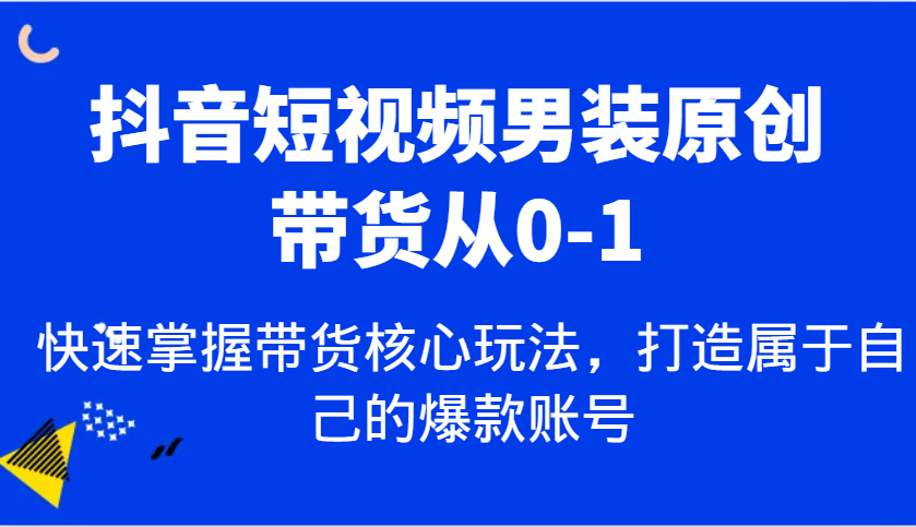 抖音短视频男装原创带货从0-1，快速掌握带货核心玩法，打造属于自己的爆款账号-立业有术