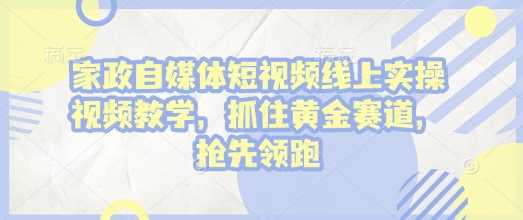 家政自媒体短视频线上实操视频教学，抓住黄金赛道，抢先领跑!-立业有术