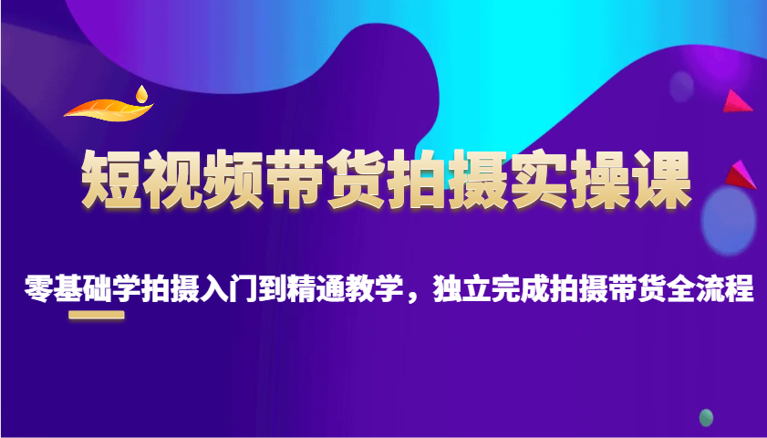 短视频带货拍摄实操课，零基础学拍摄入门到精通教学，独立完成拍摄带货全流程-立业有术