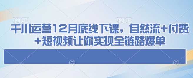千川运营12月底线下课，自然流+付费+短视频让你实现全链路爆单-立业有术