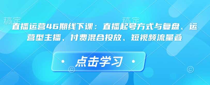 直播运营46期线下课：直播起号方式与复盘、运营型主播、付费混合投放、短视频流量叠-立业有术