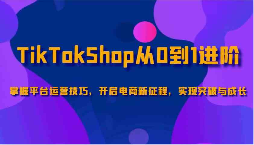 TikTokShop从0到1进阶，掌握平台运营技巧，开启电商新征程，实现突破与成长-立业有术