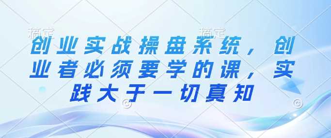 创业实战操盘系统，创业者必须要学的课，实践大于一切真知-立业有术