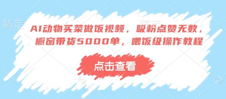 AI动物买菜做饭视频，吸粉点赞无数，橱窗带货5000单，喂饭级操作教程-立业有术