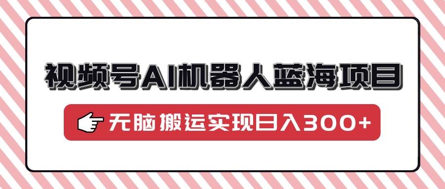 （14107期）视频号AI机器人蓝海项目，操作简单适合0基础小白，无脑搬运实现日入300+-立业有术