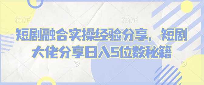 短剧融合实操经验分享，短剧大佬分享日入5位数秘籍-立业有术