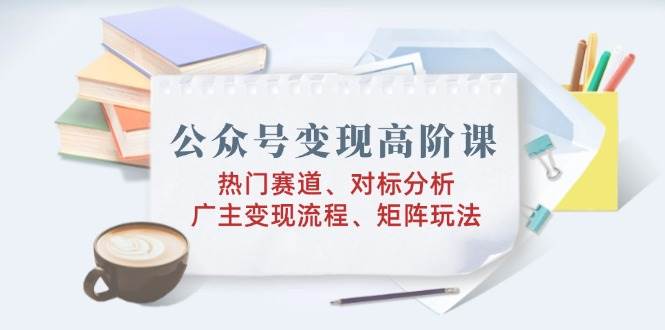 （14177期）公众号变现高阶课：热门赛道、对标分析、广告主变现流程、矩阵玩法-立业有术