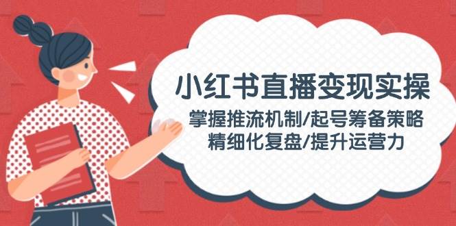 小红书直播变现实操：掌握推流机制/起号筹备策略/精细化复盘/提升运营力-立业有术