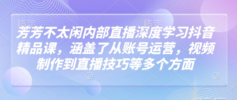 芳芳不太闲内部直播深度学习抖音精品课，涵盖了从账号运营，视频制作到直播技巧等多个方面-立业有术
