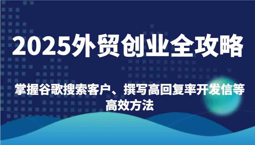 2025外贸创业全攻略：掌握谷歌搜索客户、撰写高回复率开发信等高效方法-立业有术