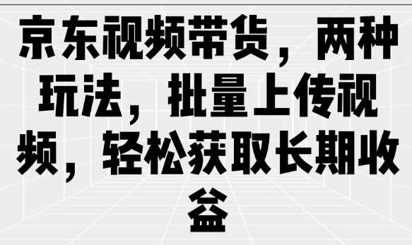 京东视频带货，两种玩法，批量上传视频，轻松获取长期收益-立业有术
