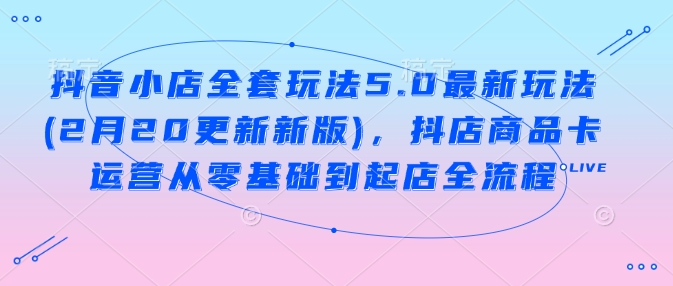 抖音小店全套玩法5.0最新玩法(2月20更新新版)，抖店商品卡运营从零基础到起店全流程-立业有术