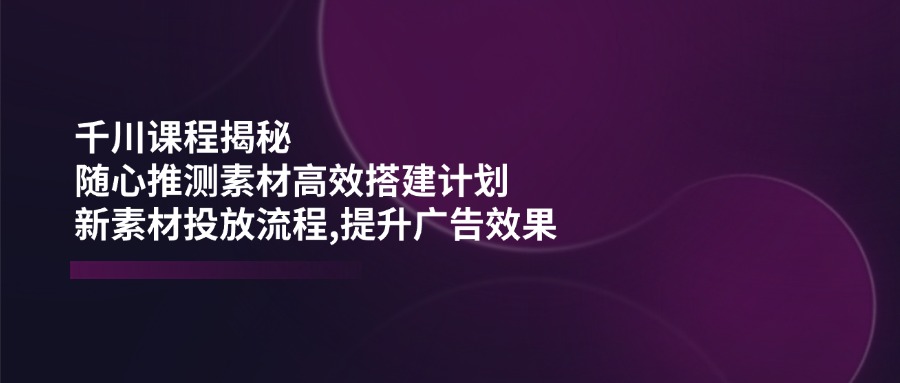 （14317期）千川课程揭秘：随心推测素材高效搭建计划,新素材投放流程,提升广告效果-立业有术