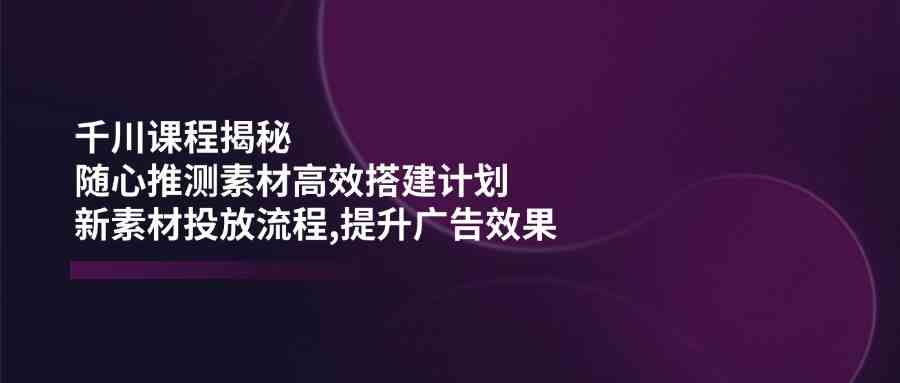 千川课程揭秘：随心推测素材高效搭建计划,新素材投放流程,提升广告效果-立业有术