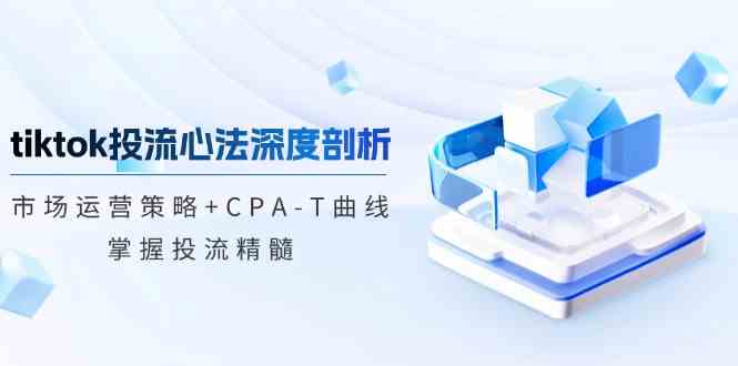 TikTok投流矩阵系统运营课程：市场运营策略+CPA-T曲线，掌握投流精髓（更新）-立业有术