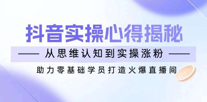抖音实战心得揭秘，从思维认知到实操涨粉，助力零基础学员打造火爆直播间-立业有术