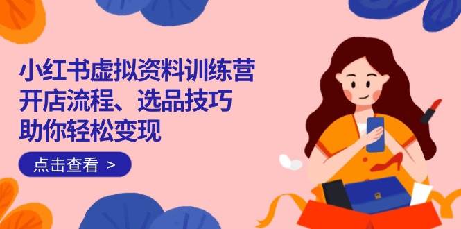（14372期）小红书虚拟资料训练营：开店流程、选品技巧一网打尽，助你轻松变现-立业有术