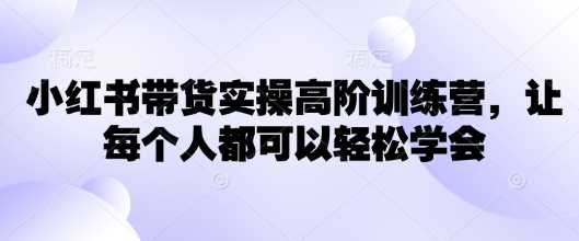 小红书带货实操高阶训练营，让每个人都可以轻松学会-立业有术