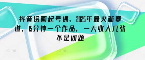 抖音绘画起号课，2025年最火新赛道，15分钟一个作品，一天收入几张不是问题-立业有术