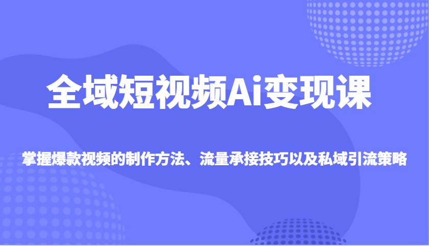 全域短视频Ai变现课，掌握爆款视频的制作方法、流量承接技巧以及私域引流策略-立业有术