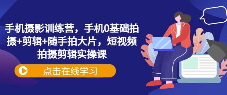 手机摄影训练营，手机0基础拍摄+剪辑+随手拍大片，短视频拍摄剪辑实操课-立业有术