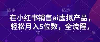 小红书销售ai虚拟产品，轻松月入5位数，全流程，超细节变现过程，完全无卡点-立业有术