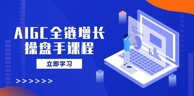 AIGC全链增长操盘手课程，从AI基础到私有化应用，轻松驾驭AI助力营销-立业有术