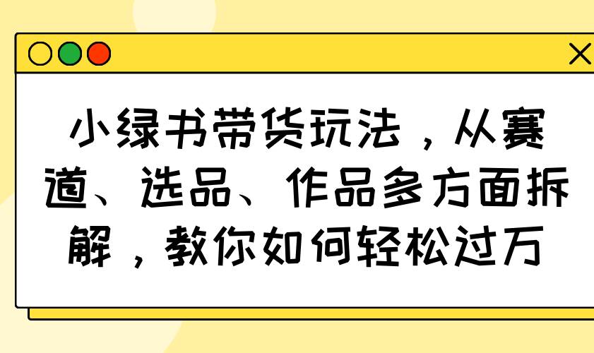 （14537期）小绿书带货玩法，从赛道、选品、作品多方面拆解，教你如何轻松过万-立业有术